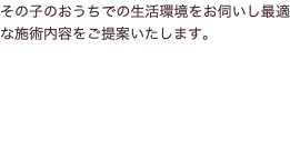 その子のおうちでの生活環境をお伺いし最適な施術内容をご提案いたします。