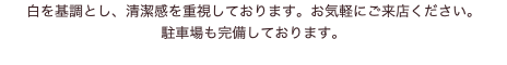 白を基調とし、清潔感を重視しております。お気軽にご来店ください。 駐車場も完備しております。