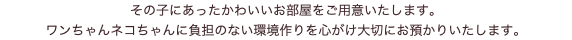 その子にあったかわいいお部屋をご用意いたします。 ワンちゃんネコちゃんに負担のない環境作りを心がけ大切にお預かりいたします。