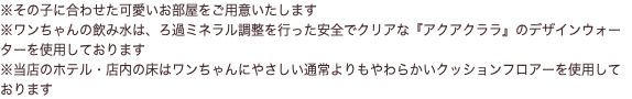 ※その子に合わせた可愛いお部屋をご用意いたします ※ワンちゃんの飲み水は、ろ過ミネラル調整を行った安全でクリアな『アクアクララ』のデザインウォーターを使用しております ※当店のホテル・店内の床はワンちゃんにやさしい通常よりもやわらかいクッションフロアーを使用しております