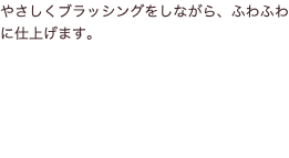 やさしくブラッシングをしながら、ふわふわに仕上げます。
