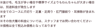 ※抜け毛、毛玉が多い場合や標準サイズよりもわんちゃんが大きい場合は、別途料金が発生します ※全てのコースに爪切り・足裏・足周り・肛門腺絞り・耳掃除が含まれます ※その他犬種の料金については、スタッフまでお問い合わせください ※価格は全て税込み価格となっております
