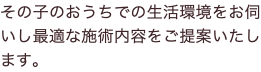その子のおうちでの生活環境をお伺いし最適な施術内容をご提案いたします。
