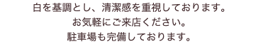 白を基調とし、清潔感を重視しております。 お気軽にご来店ください。 駐車場も完備しております。