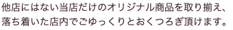 他店にはない当店だけのオリジナル商品を取り揃え、 落ち着いた店内でごゆっくりとおくつろぎ頂けます。
