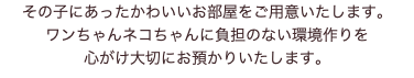 その子にあったかわいいお部屋をご用意いたします。 ワンちゃんネコちゃんに負担のない環境作りを 心がけ大切にお預かりいたします。