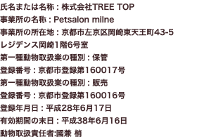 氏名または名称 : 株式会社TREE TOP 事業所の名称 : Petsalon milne 事業所の所在地 : 京都市左京区岡崎東天王町43-5 レジデンス岡崎1階6号室 第一種動物取扱業の種別 : 保管 登録番号 : 京都市登録第160017号 第一種動物取扱業の種別 : 販売 登録番号 : 京都市登録第160016号 登録年月日 : 平成28年6月17日 有効期間の末日 : 平成38年6月16日 動物取扱責任者:國兼 梢