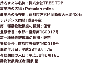 氏名または名称 : 株式会社TREE TOP 事業所の名称 : Petsalon milne 事業所の所在地 : 京都市左京区岡崎東天王町43-5 レジデンス岡崎1階6号室 第一種動物取扱業の種別 : 保管 登録番号 : 京都市登録第160017号 第一種動物取扱業の種別 : 販売 登録番号 : 京都市登録第160016号 登録年月日 : 平成28年6月17日 有効期間の末日 : 平成38年6月16日 動物取扱責任者:國兼 梢