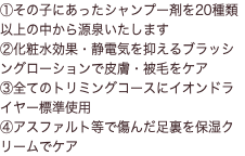 ①その子にあったシャンプー剤を20種類以上の中から源泉いたします ②化粧水効果・静電気を抑えるブラッシングローションで皮膚・被毛をケア ③全てのトリミングコースにイオンドライヤー標準使用 ④アスファルト等で傷んだ足裏を保湿クリームでケア