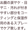 お顔の涙ヤケ・目ヤニ・汚れが付きやすい部分をコーティングと保湿作用のあるスプレーでケア致します。