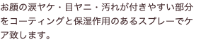 お顔の涙ヤケ・目ヤニ・汚れが付きやすい部分をコーティングと保湿作用のあるスプレーでケア致します。