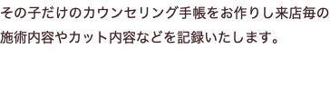 その子だけのカウンセリング手帳をお作りし来店毎の施術内容やカット内容などを記録いたします。