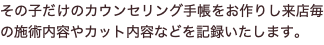 その子だけのカウンセリング手帳をお作りし来店毎の施術内容やカット内容などを記録いたします。