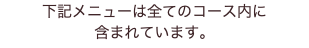 下記メニューは全てのコース内に 含まれています。